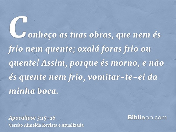 Conheço as tuas obras, que nem és frio nem quente; oxalá foras frio ou quente!Assim, porque és morno, e não és quente nem frio, vomitar-te-ei da minha boca.