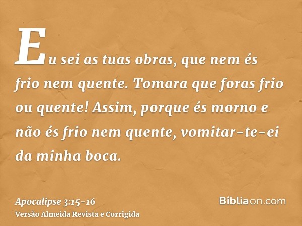 Eu sei as tuas obras, que nem és frio nem quente. Tomara que foras frio ou quente!Assim, porque és morno e não és frio nem quente, vomitar-te-ei da minha boca.