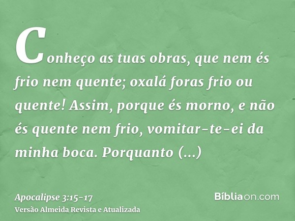 Conheço as tuas obras, que nem és frio nem quente; oxalá foras frio ou quente!Assim, porque és morno, e não és quente nem frio, vomitar-te-ei da minha boca.Porq