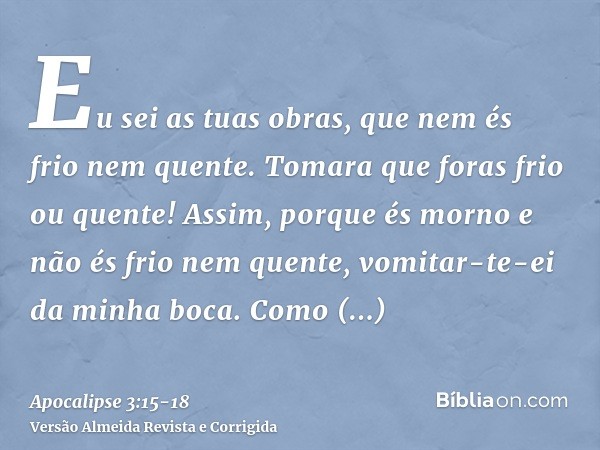 Eu sei as tuas obras, que nem és frio nem quente. Tomara que foras frio ou quente!Assim, porque és morno e não és frio nem quente, vomitar-te-ei da minha boca.C