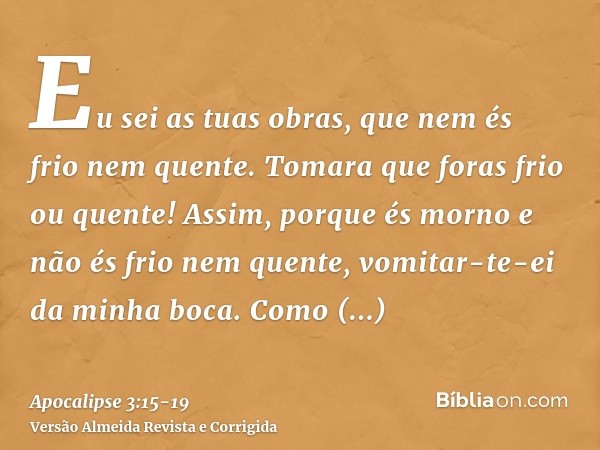 Eu sei as tuas obras, que nem és frio nem quente. Tomara que foras frio ou quente!Assim, porque és morno e não és frio nem quente, vomitar-te-ei da minha boca.C