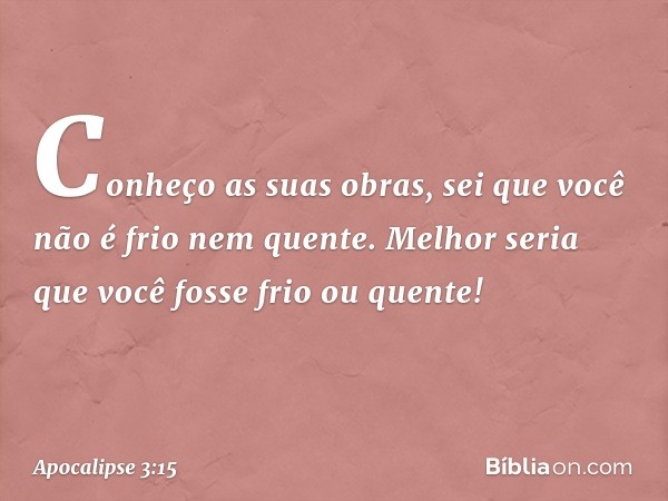 Conheço as suas obras, sei que você não é frio nem quente. Melhor seria que você fosse frio ou quente! -- Apocalipse 3:15