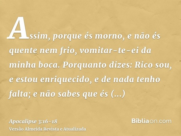 Assim, porque és morno, e não és quente nem frio, vomitar-te-ei da minha boca.Porquanto dizes: Rico sou, e estou enriquecido, e de nada tenho falta; e não sabes