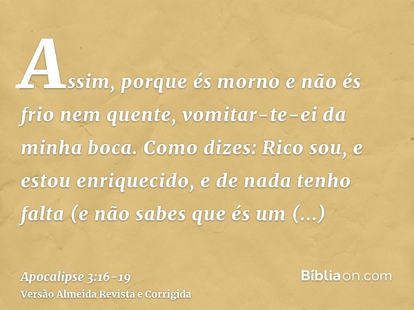 Assim, porque és morno e não és frio nem quente, vomitar-te-ei da minha boca.Como dizes: Rico sou, e estou enriquecido, e de nada tenho falta (e não sabes que é