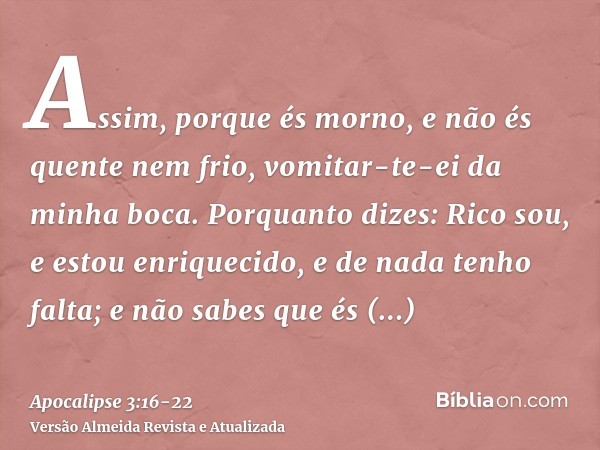 Assim, porque és morno, e não és quente nem frio, vomitar-te-ei da minha boca.Porquanto dizes: Rico sou, e estou enriquecido, e de nada tenho falta; e não sabes