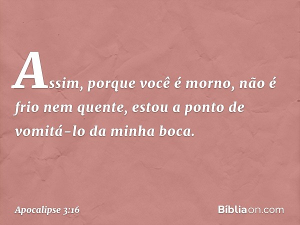 Assim, porque você é morno, não é frio nem quente, estou a ponto de vomitá-lo da minha boca. -- Apocalipse 3:16