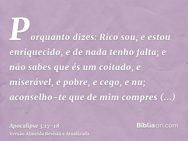 Porquanto dizes: Rico sou, e estou enriquecido, e de nada tenho falta; e não sabes que és um coitado, e miserável, e pobre, e cego, e nu;aconselho-te que de mim