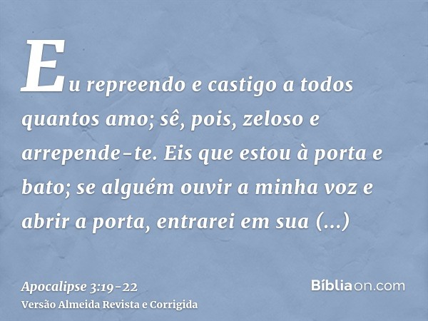 Eu repreendo e castigo a todos quantos amo; sê, pois, zeloso e arrepende-te.Eis que estou à porta e bato; se alguém ouvir a minha voz e abrir a porta, entrarei 