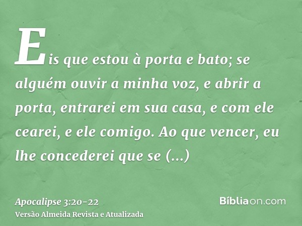 Eis que estou à porta e bato; se alguém ouvir a minha voz, e abrir a porta, entrarei em sua casa, e com ele cearei, e ele comigo.Ao que vencer, eu lhe concedere