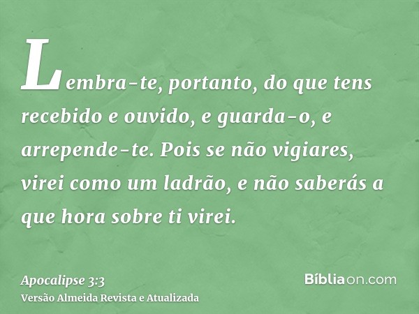 Lembra-te, portanto, do que tens recebido e ouvido, e guarda-o, e arrepende-te. Pois se não vigiares, virei como um ladrão, e não saberás a que hora sobre ti vi