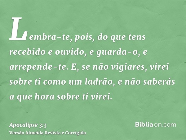 Lembra-te, pois, do que tens recebido e ouvido, e guarda-o, e arrepende-te. E, se não vigiares, virei sobre ti como um ladrão, e não saberás a que hora sobre ti