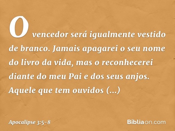 O vencedor será igualmente vestido de branco. Jamais apagarei o seu nome do livro da vida, mas o reconhecerei diante do meu Pai e dos seus anjos. Aquele que tem