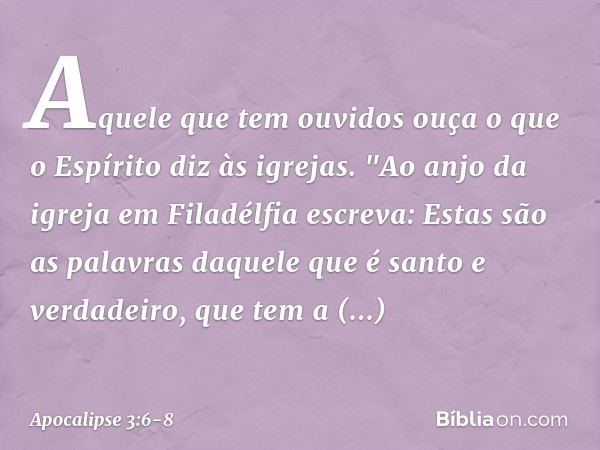 Aquele que tem ouvidos ouça o que o Espírito diz às igrejas. "Ao anjo da igreja em Filadélfia escreva: Estas são as palavras daquele que é santo e verdadeiro, q
