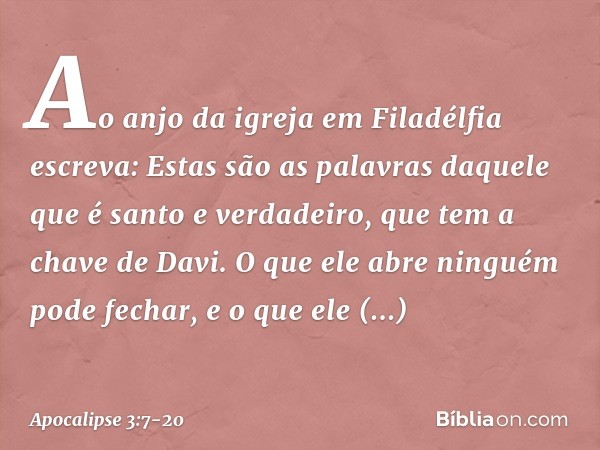 "Ao anjo da igreja em Filadélfia escreva: Estas são as palavras daquele que é santo e verdadeiro, que tem a chave de Davi. O que ele abre ninguém pode fechar, e