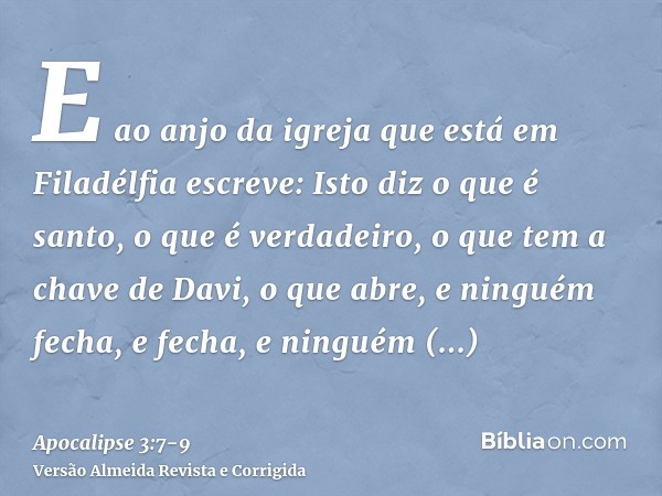 E ao anjo da igreja que está em Filadélfia escreve: Isto diz o que é santo, o que é verdadeiro, o que tem a chave de Davi, o que abre, e ninguém fecha, e fecha,