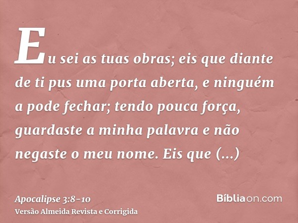 Eu sei as tuas obras; eis que diante de ti pus uma porta aberta, e ninguém a pode fechar; tendo pouca força, guardaste a minha palavra e não negaste o meu nome.