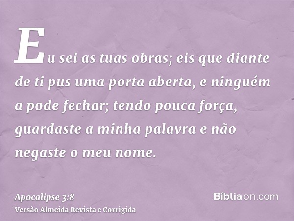 Eu sei as tuas obras; eis que diante de ti pus uma porta aberta, e ninguém a pode fechar; tendo pouca força, guardaste a minha palavra e não negaste o meu nome.