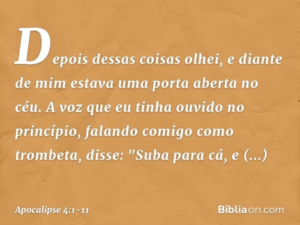 Depois dessas coisas olhei, e diante de mim estava uma porta aberta no céu. A voz que eu tinha ouvido no princípio, falando comigo como trombeta, disse: "Suba p