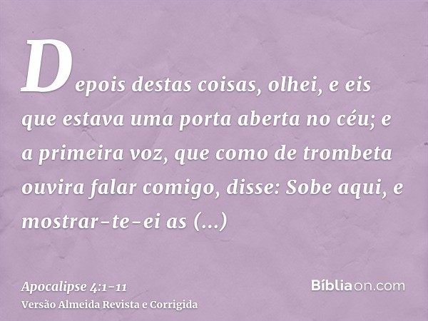 Depois destas coisas, olhei, e eis que estava uma porta aberta no céu; e a primeira voz, que como de trombeta ouvira falar comigo, disse: Sobe aqui, e mostrar-t