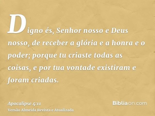 Digno és, Senhor nosso e Deus nosso, de receber a glória e a honra e o poder; porque tu criaste todas as coisas, e por tua vontade existiram e foram criadas.