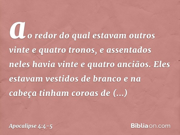 ao redor do qual estavam outros vinte e quatro tronos, e assentados neles havia vinte e quatro anciãos. Eles estavam vestidos de branco e na cabeça tinham coroa