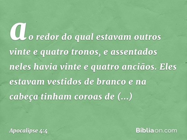 ao redor do qual estavam outros vinte e quatro tronos, e assentados neles havia vinte e quatro anciãos. Eles estavam vestidos de branco e na cabeça tinham coroa