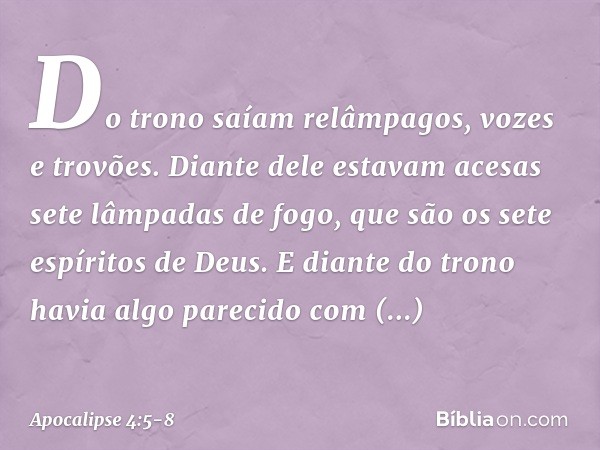 Do trono saíam relâmpagos, vozes e trovões. Diante dele estavam acesas sete lâmpadas de fogo, que são os sete espíritos de Deus. E diante do trono havia algo pa