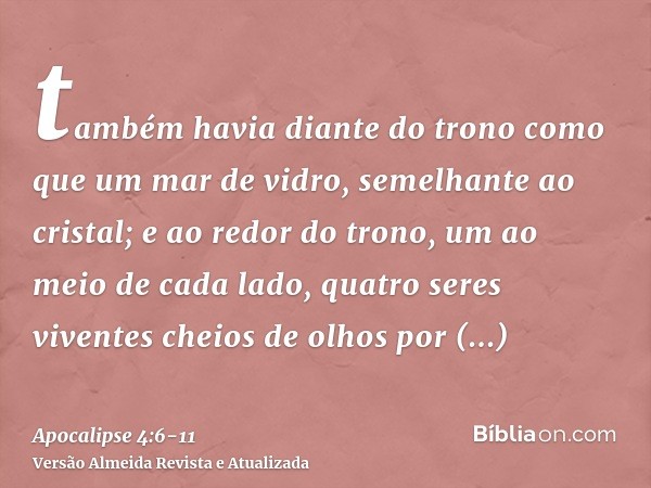 também havia diante do trono como que um mar de vidro, semelhante ao cristal; e ao redor do trono, um ao meio de cada lado, quatro seres viventes cheios de olho