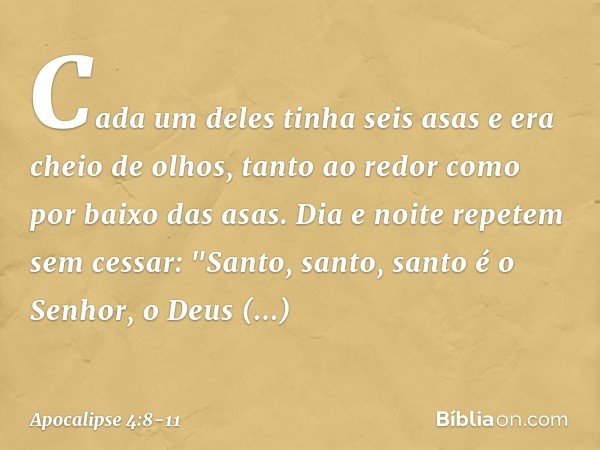 Cada um deles tinha seis asas e era cheio de olhos, tanto ao redor como por baixo das asas. Dia e noite repetem sem cessar:
"Santo, santo, santo
é o Senhor, o D