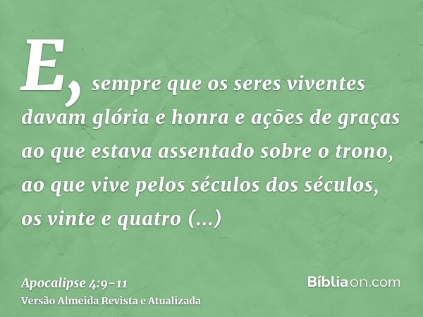 E, sempre que os seres viventes davam glória e honra e ações de graças ao que estava assentado sobre o trono, ao que vive pelos séculos dos séculos,os vinte e q