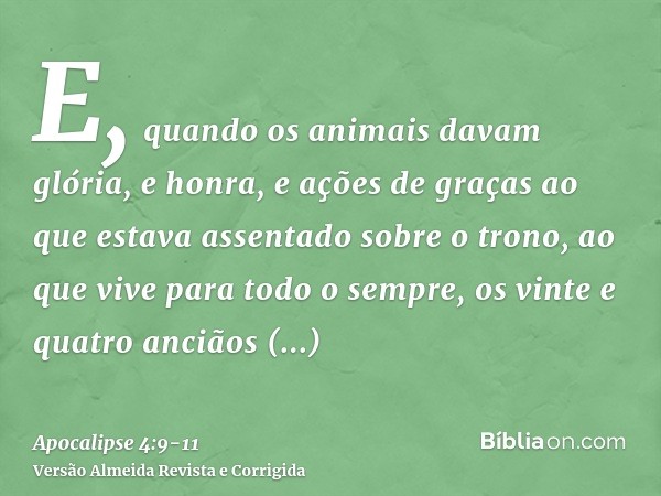 E, quando os animais davam glória, e honra, e ações de graças ao que estava assentado sobre o trono, ao que vive para todo o sempre,os vinte e quatro anciãos pr