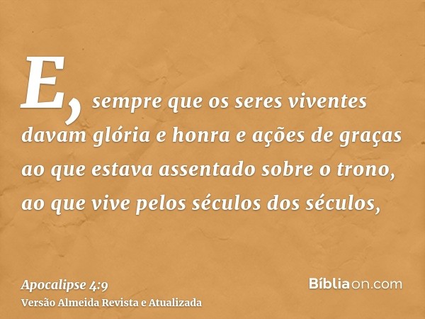 E, sempre que os seres viventes davam glória e honra e ações de graças ao que estava assentado sobre o trono, ao que vive pelos séculos dos séculos,