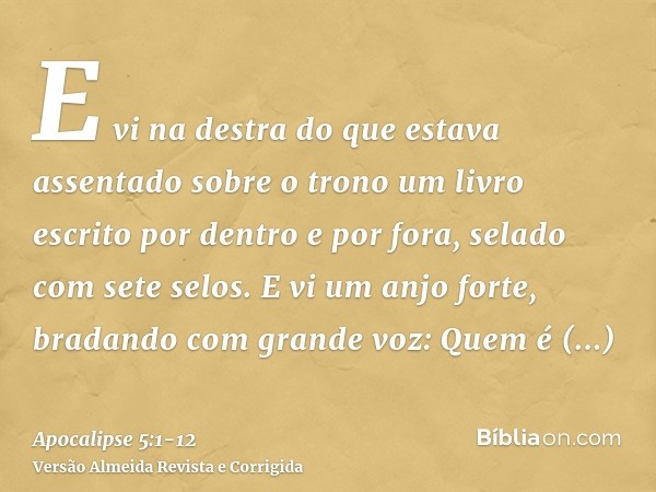 E vi na destra do que estava assentado sobre o trono um livro escrito por dentro e por fora, selado com sete selos.E vi um anjo forte, bradando com grande voz: 