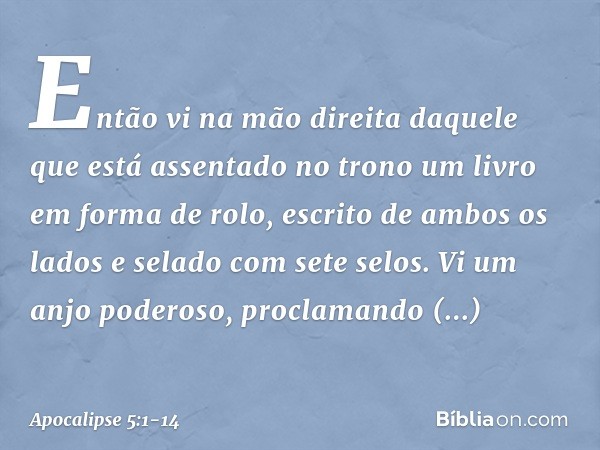 Então vi na mão direita daquele que está assentado no trono um livro em forma de rolo, escrito de ambos os lados e selado com sete selos. Vi um anjo poderoso, p