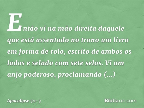 Então vi na mão direita daquele que está assentado no trono um livro em forma de rolo, escrito de ambos os lados e selado com sete selos. Vi um anjo poderoso, p