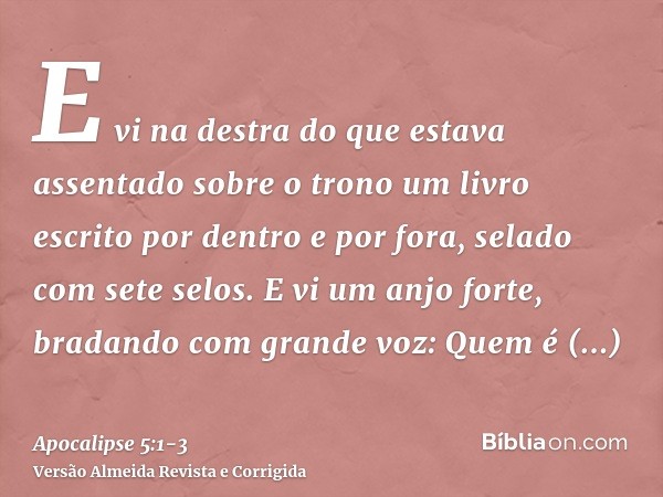 E vi na destra do que estava assentado sobre o trono um livro escrito por dentro e por fora, selado com sete selos.E vi um anjo forte, bradando com grande voz: 