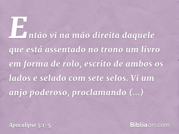 Então vi na mão direita daquele que está assentado no trono um livro em forma de rolo, escrito de ambos os lados e selado com sete selos. Vi um anjo poderoso, p