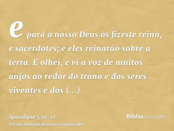 e para o nosso Deus os fizeste reino, e sacerdotes; e eles reinarão sobre a terra.E olhei, e vi a voz de muitos anjos ao redor do trono e dos seres viventes e d