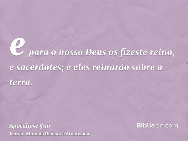 e para o nosso Deus os fizeste reino, e sacerdotes; e eles reinarão sobre a terra.