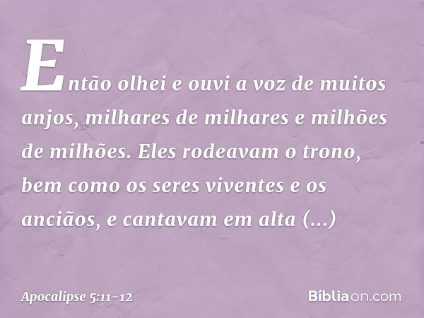Então olhei e ouvi a voz de muitos anjos, milhares de milhares e milhões de milhões. Eles rodeavam o trono, bem como os seres viventes e os anciãos, e cantavam