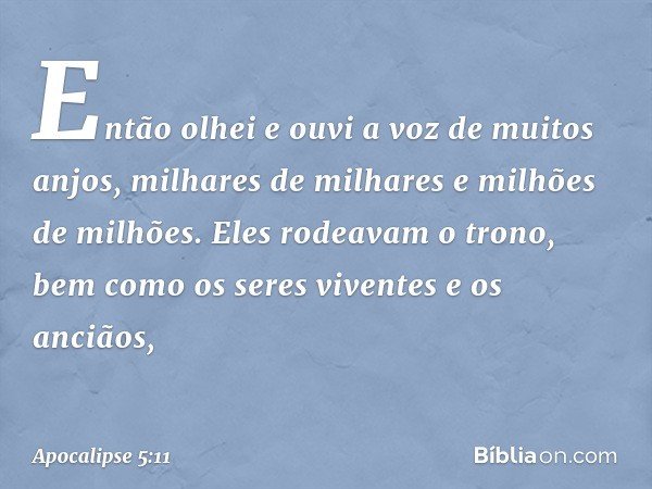 Então olhei e ouvi a voz de muitos anjos, milhares de milhares e milhões de milhões. Eles rodeavam o trono, bem como os seres viventes e os anciãos, -- Apocalip