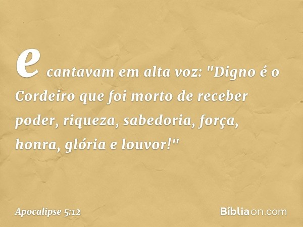 e cantavam em alta voz:
"Digno é o Cordeiro
que foi morto
de receber poder, riqueza, sabedoria, força,
honra, glória e louvor!" -- Apocalipse 5:12