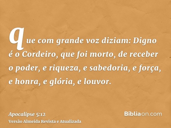 que com grande voz diziam: Digno é o Cordeiro, que foi morto, de receber o poder, e riqueza, e sabedoria, e força, e honra, e glória, e louvor.