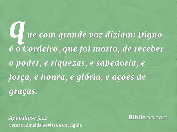 que com grande voz diziam: Digno é o Cordeiro, que foi morto, de receber o poder, e riquezas, e sabedoria, e força, e honra, e glória, e ações de graças.