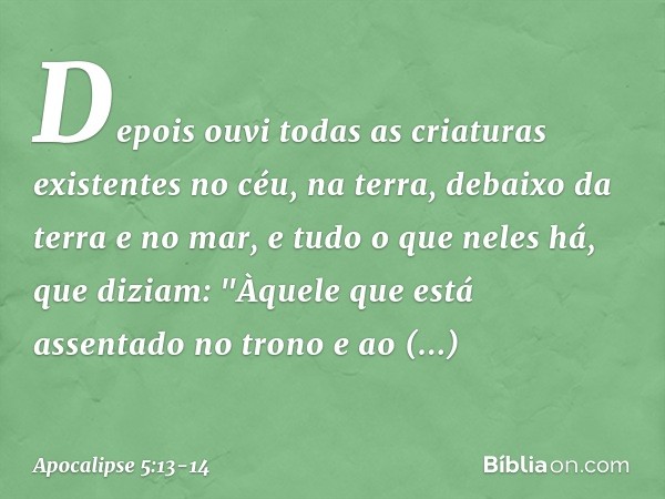 Depois ouvi todas as criaturas existentes no céu, na terra, debaixo da terra e no mar, e tudo o que neles há, que diziam:
"Àquele que está assentado
no trono
e 