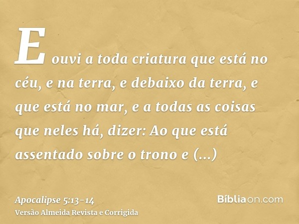 E ouvi a toda criatura que está no céu, e na terra, e debaixo da terra, e que está no mar, e a todas as coisas que neles há, dizer: Ao que está assentado sobre 