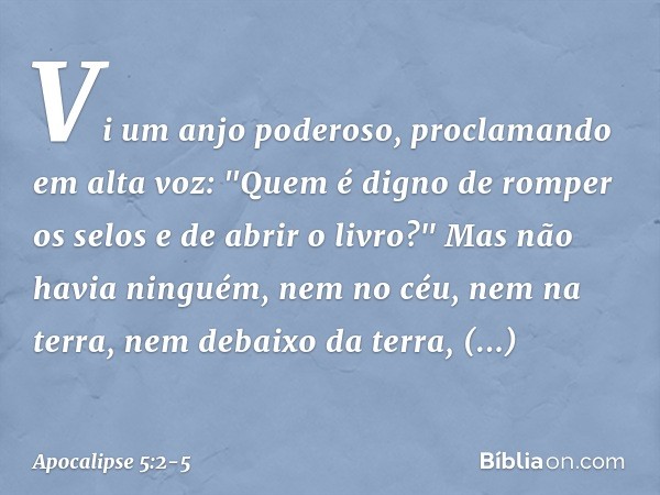 Vi um anjo poderoso, proclamando em alta voz: "Quem é digno de romper os selos e de abrir o livro?" Mas não havia ninguém, nem no céu, nem na terra, nem debaixo