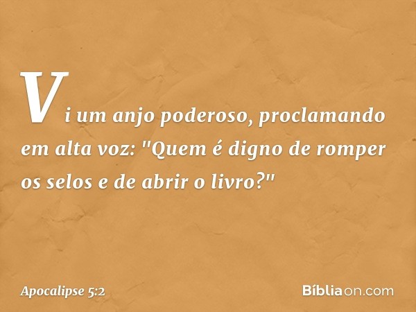 Vi um anjo poderoso, proclamando em alta voz: "Quem é digno de romper os selos e de abrir o livro?" -- Apocalipse 5:2