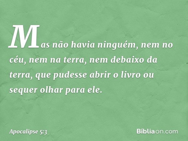 Mas não havia ninguém, nem no céu, nem na terra, nem debaixo da terra, que pudesse abrir o livro ou sequer olhar para ele. -- Apocalipse 5:3