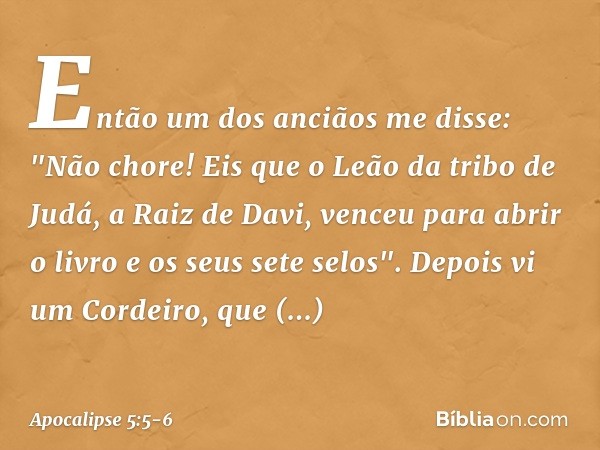 Então um dos anciãos me disse: "Não chore! Eis que o Leão da tribo de Judá, a Raiz de Davi, venceu para abrir o livro e os seus sete selos". Depois vi um Cordei